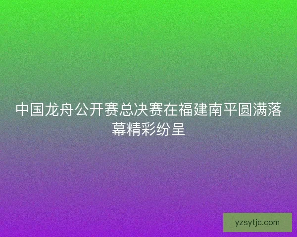 中国龙舟公开赛总决赛在福建南平圆满落幕精彩纷呈