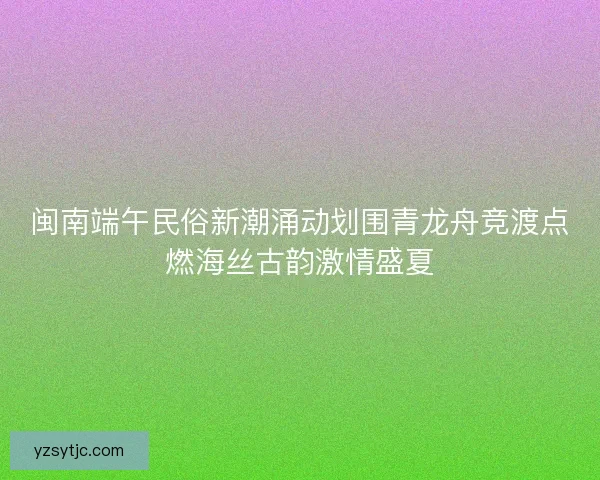 闽南端午民俗新潮涌动划围青龙舟竞渡点燃海丝古韵激情盛夏