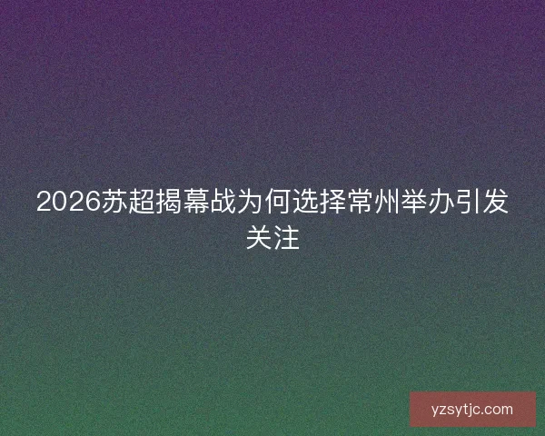 2026苏超揭幕战为何选择常州举办引发关注