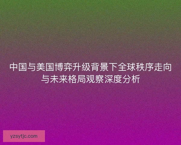 中国与美国博弈升级背景下全球秩序走向与未来格局观察深度分析