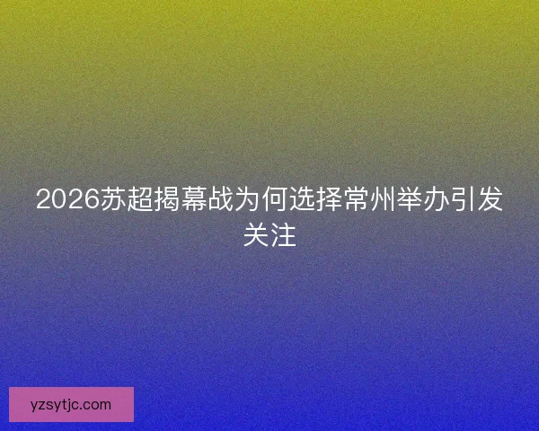 2026苏超揭幕战为何选择常州举办引发关注